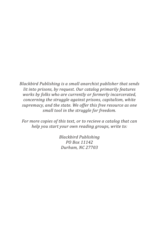 Blackbird Publishing is a small anarchist publisher that sends litinto prisons, by request. Our catalog primarily features works by folks who are currently or formerly incarcerated, concerning the struggle against prisons, capitalism, white supremacy, and the state. We offer this free resource as one small tool in the struggle for freedom. For more copies of this text, or to recieve a catalog that can help you start your own reading groups, write to Blackbird Publishing PO Box 11142 Durham, NC 27703